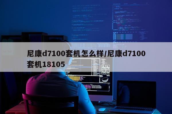 尼康d7100套机怎么样/尼康d7100套机18105