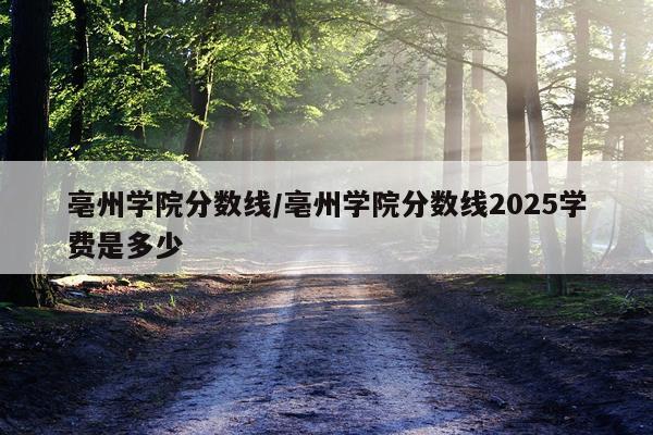 亳州学院分数线/亳州学院分数线2025学费是多少