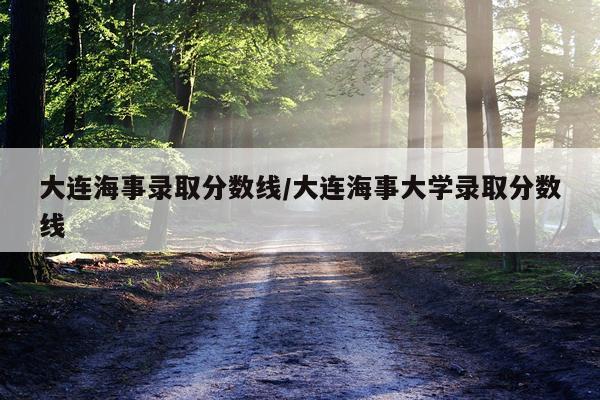 大连海事录取分数线/大连海事大学录取分数线
