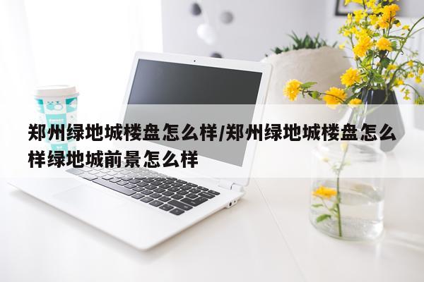 郑州绿地城楼盘怎么样/郑州绿地城楼盘怎么样绿地城前景怎么样