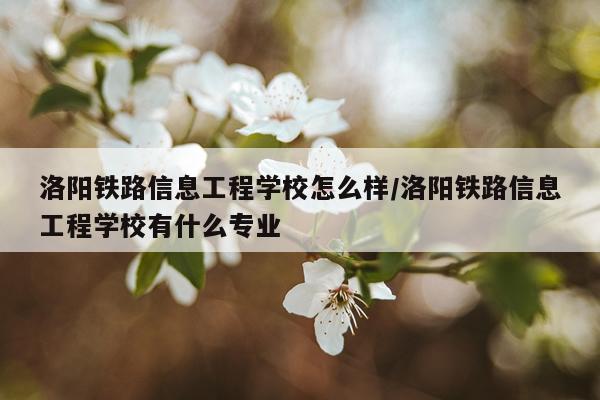 洛阳铁路信息工程学校怎么样/洛阳铁路信息工程学校有什么专业