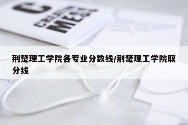 荆楚理工学院各专业分数线/荆楚理工学院取分线