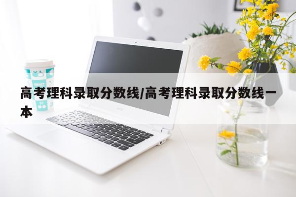 高考理科录取分数线/高考理科录取分数线一本