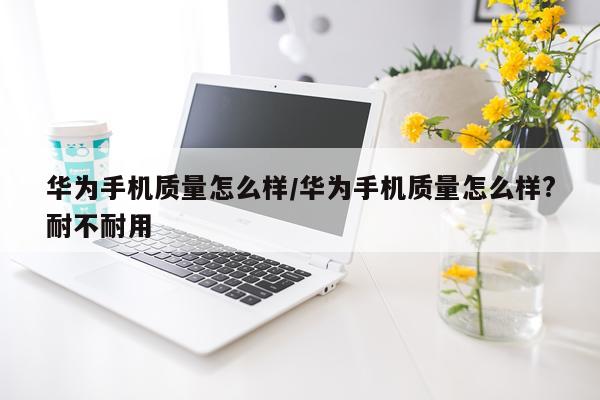华为手机质量怎么样/华为手机质量怎么样?耐不耐用