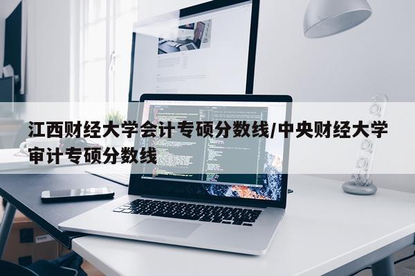 江西财经大学会计专硕分数线/中央财经大学审计专硕分数线