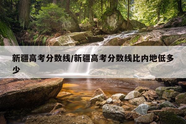 新疆高考分数线/新疆高考分数线比内地低多少