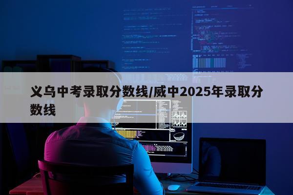 义乌中考录取分数线/威中2025年录取分数线