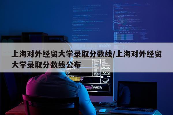 上海对外经贸大学录取分数线/上海对外经贸大学录取分数线公布