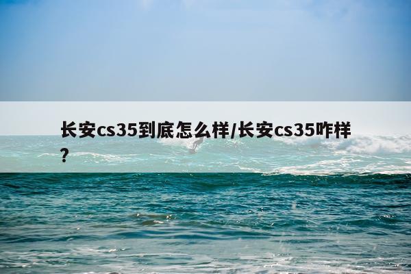 长安cs35到底怎么样/长安cs35咋样?