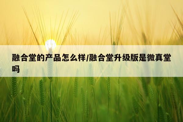 融合堂的产品怎么样/融合堂升级版是微真堂吗