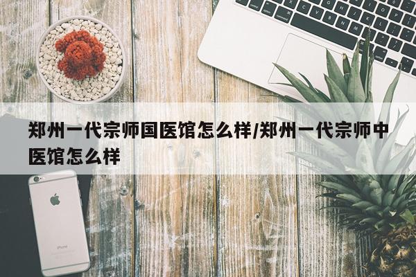 郑州一代宗师国医馆怎么样/郑州一代宗师中医馆怎么样
