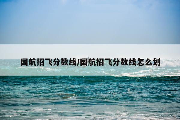 国航招飞分数线/国航招飞分数线怎么划