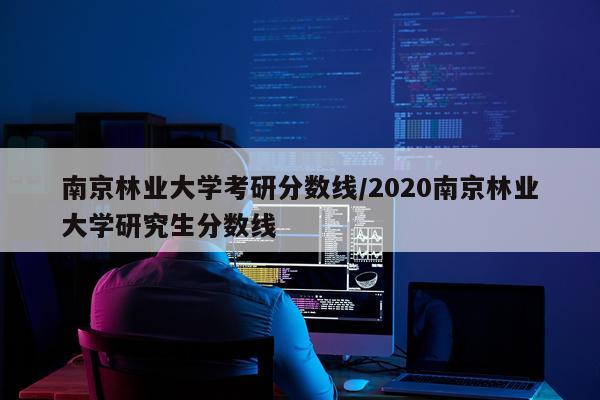 南京林业大学考研分数线/2020南京林业大学研究生分数线