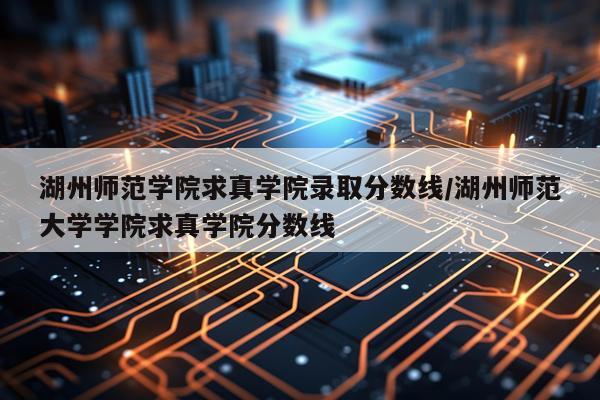 湖州师范学院求真学院录取分数线/湖州师范大学学院求真学院分数线