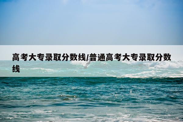 高考大专录取分数线/普通高考大专录取分数线