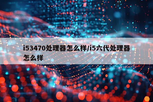 i53470处理器怎么样/i5六代处理器怎么样