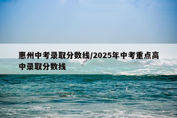 惠州中考录取分数线/2025年中考重点高中录取分数线