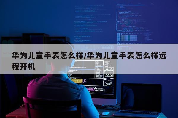 华为儿童手表怎么样/华为儿童手表怎么样远程开机