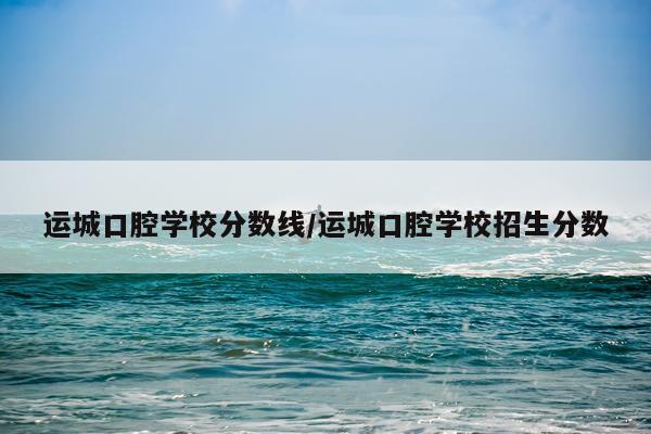 运城口腔学校分数线/运城口腔学校招生分数