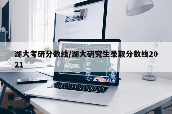 湖大考研分数线/湖大研究生录取分数线2021