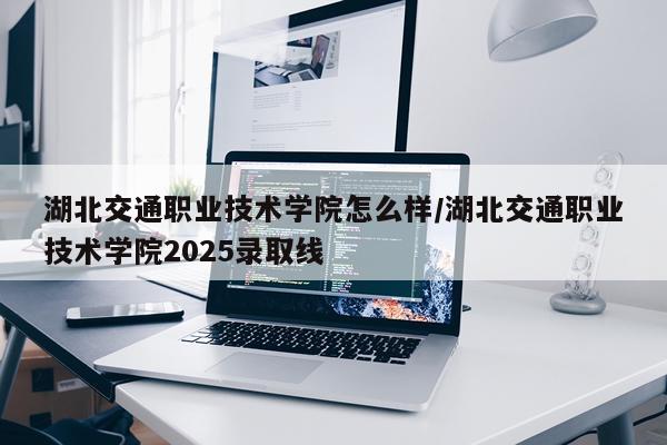 湖北交通职业技术学院怎么样/湖北交通职业技术学院2025录取线