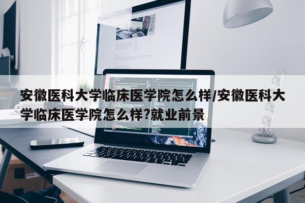 安徽医科大学临床医学院怎么样/安徽医科大学临床医学院怎么样?就业前景