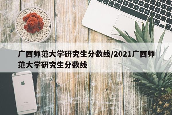广西师范大学研究生分数线/2021广西师范大学研究生分数线