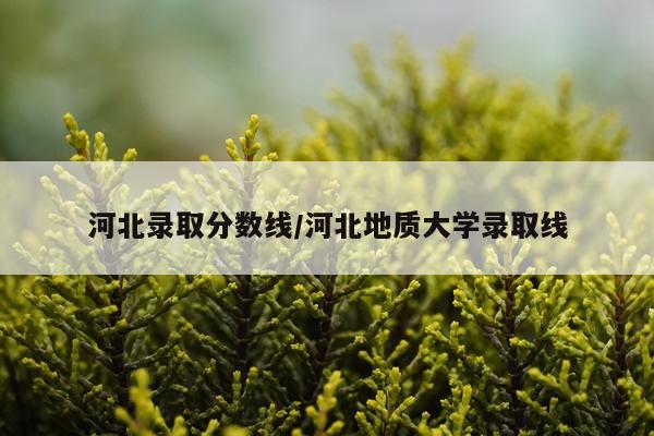 河北录取分数线/河北地质大学录取线