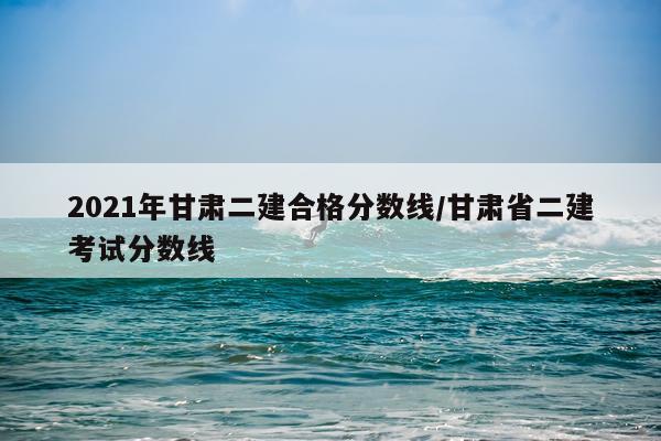 2021年甘肃二建合格分数线/甘肃省二建考试分数线