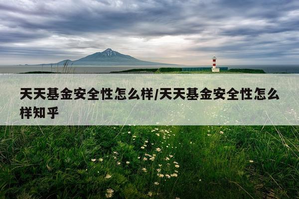 天天基金安全性怎么样/天天基金安全性怎么样知乎