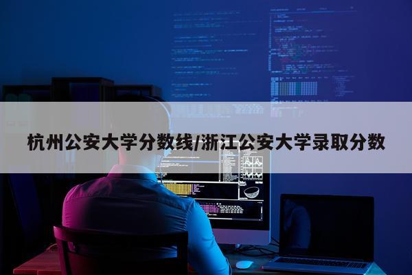 杭州公安大学分数线/浙江公安大学录取分数