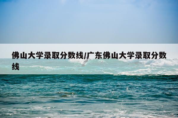 佛山大学录取分数线/广东佛山大学录取分数线