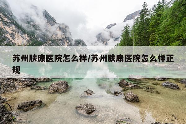 苏州肤康医院怎么样/苏州肤康医院怎么样正规