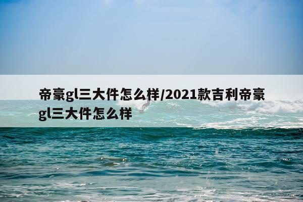 帝豪gl三大件怎么样/2021款吉利帝豪gl三大件怎么样