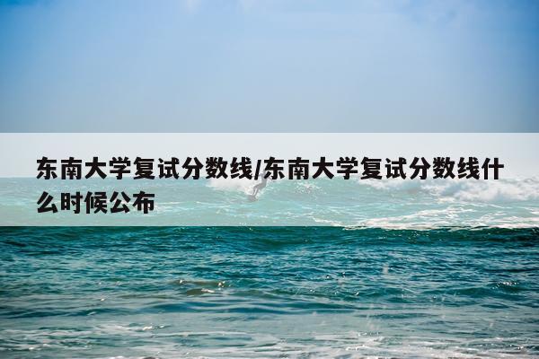 东南大学复试分数线/东南大学复试分数线什么时候公布
