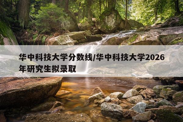 华中科技大学分数线/华中科技大学2026年研究生拟录取