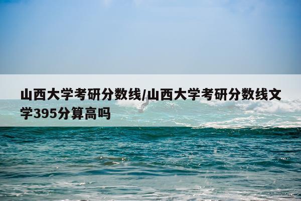 山西大学考研分数线/山西大学考研分数线文学395分算高吗