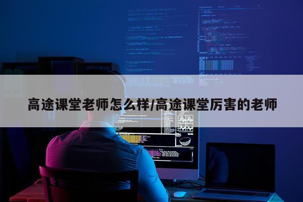 高途课堂老师怎么样/高途课堂厉害的老师
