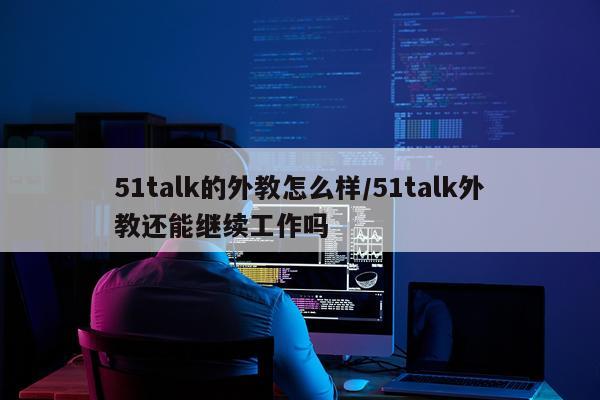 51talk的外教怎么样/51talk外教还能继续工作吗