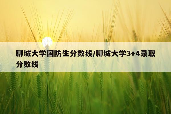 聊城大学国防生分数线/聊城大学3+4录取分数线