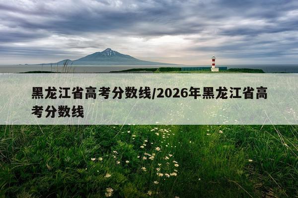 黑龙江省高考分数线/2026年黑龙江省高考分数线