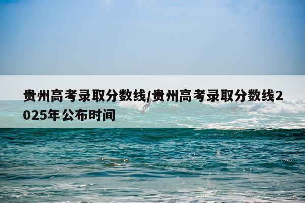 贵州高考录取分数线/贵州高考录取分数线2025年公布时间