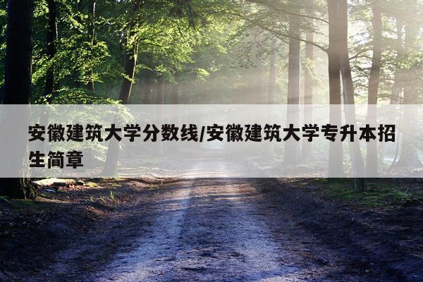 安徽建筑大学分数线/安徽建筑大学专升本招生简章