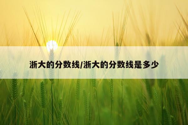 浙大的分数线/浙大的分数线是多少