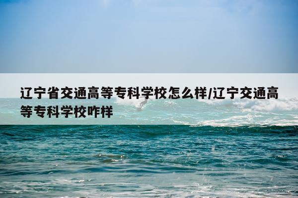 辽宁省交通高等专科学校怎么样/辽宁交通高等专科学校咋样
