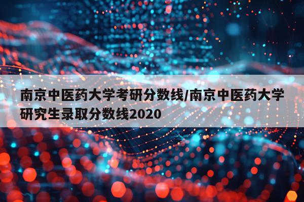 南京中医药大学考研分数线/南京中医药大学研究生录取分数线2020