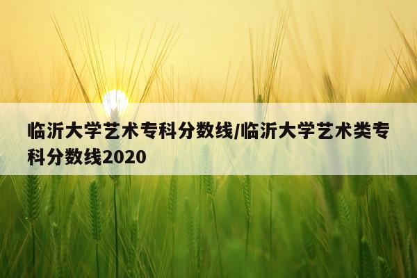 临沂大学艺术专科分数线/临沂大学艺术类专科分数线2020