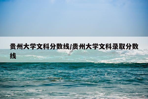贵州大学文科分数线/贵州大学文科录取分数线