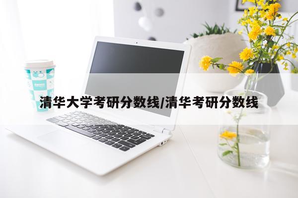 清华大学考研分数线/清华考研分数线