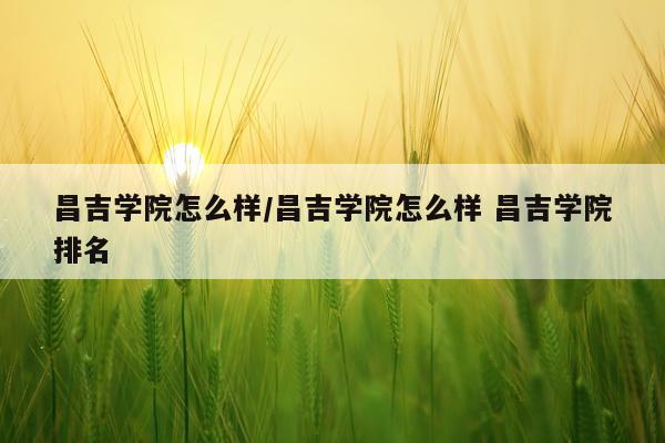 昌吉学院怎么样/昌吉学院怎么样 昌吉学院排名